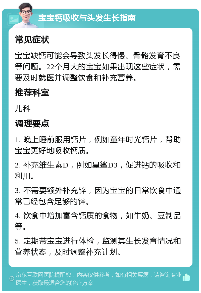 宝宝钙吸收与头发生长指南 常见症状 宝宝缺钙可能会导致头发长得慢、骨骼发育不良等问题。22个月大的宝宝如果出现这些症状，需要及时就医并调整饮食和补充营养。 推荐科室 儿科 调理要点 1. 晚上睡前服用钙片，例如童年时光钙片，帮助宝宝更好地吸收钙质。 2. 补充维生素D，例如星鲨D3，促进钙的吸收和利用。 3. 不需要额外补充锌，因为宝宝的日常饮食中通常已经包含足够的锌。 4. 饮食中增加富含钙质的食物，如牛奶、豆制品等。 5. 定期带宝宝进行体检，监测其生长发育情况和营养状态，及时调整补充计划。