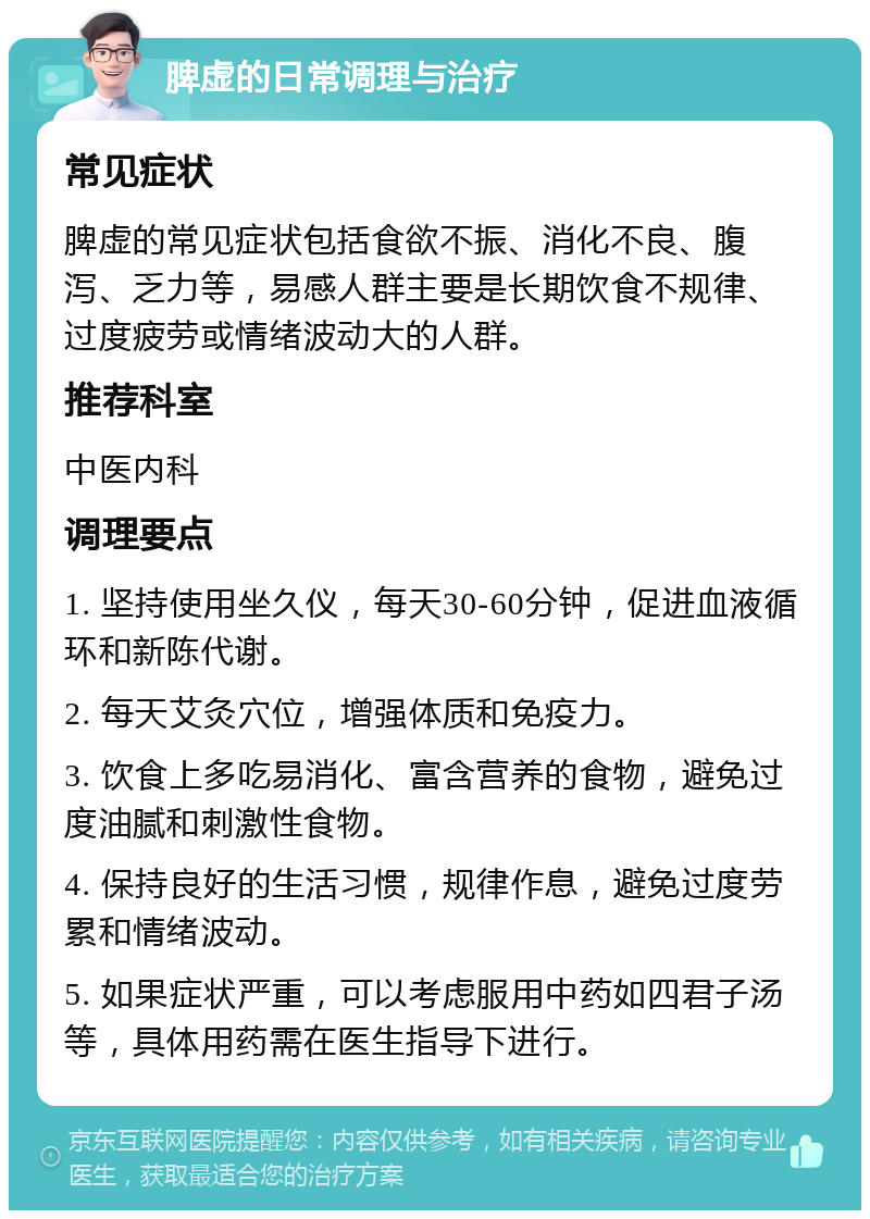 脾虚的日常调理与治疗 常见症状 脾虚的常见症状包括食欲不振、消化不良、腹泻、乏力等，易感人群主要是长期饮食不规律、过度疲劳或情绪波动大的人群。 推荐科室 中医内科 调理要点 1. 坚持使用坐久仪，每天30-60分钟，促进血液循环和新陈代谢。 2. 每天艾灸穴位，增强体质和免疫力。 3. 饮食上多吃易消化、富含营养的食物，避免过度油腻和刺激性食物。 4. 保持良好的生活习惯，规律作息，避免过度劳累和情绪波动。 5. 如果症状严重，可以考虑服用中药如四君子汤等，具体用药需在医生指导下进行。