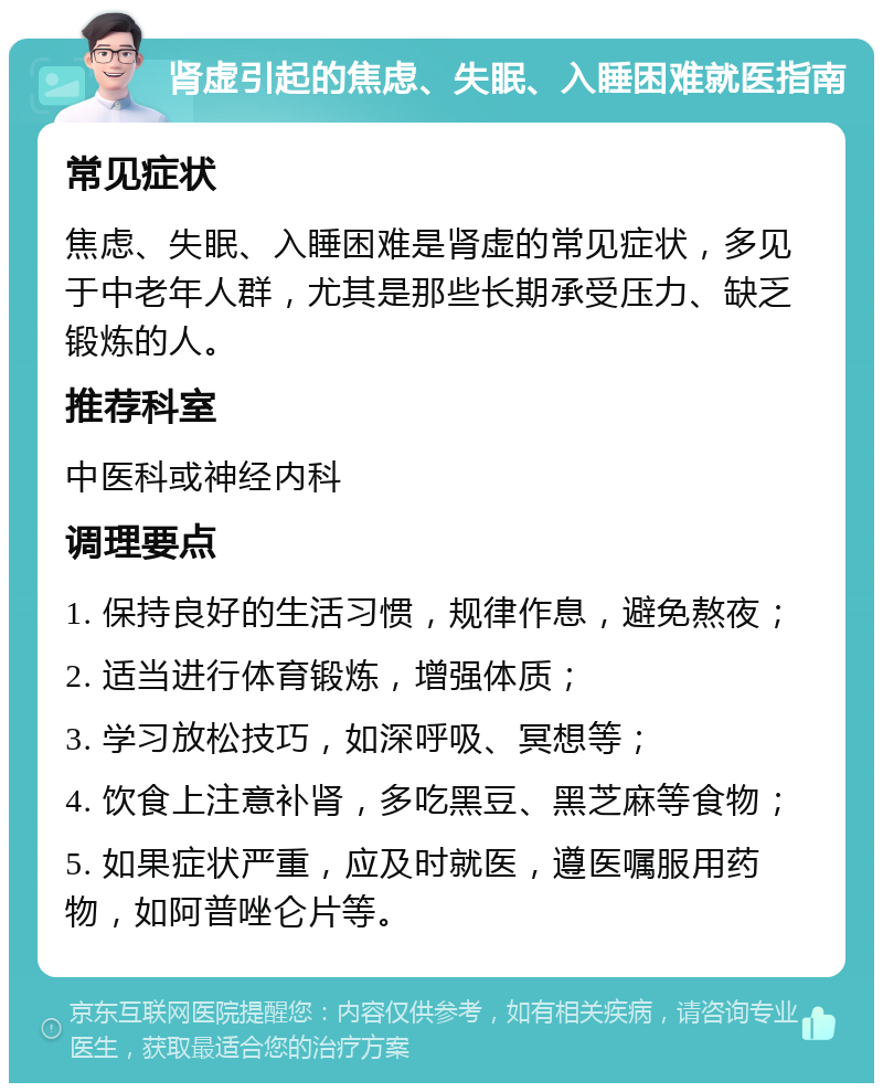 肾虚引起的焦虑、失眠、入睡困难就医指南 常见症状 焦虑、失眠、入睡困难是肾虚的常见症状，多见于中老年人群，尤其是那些长期承受压力、缺乏锻炼的人。 推荐科室 中医科或神经内科 调理要点 1. 保持良好的生活习惯，规律作息，避免熬夜； 2. 适当进行体育锻炼，增强体质； 3. 学习放松技巧，如深呼吸、冥想等； 4. 饮食上注意补肾，多吃黑豆、黑芝麻等食物； 5. 如果症状严重，应及时就医，遵医嘱服用药物，如阿普唑仑片等。