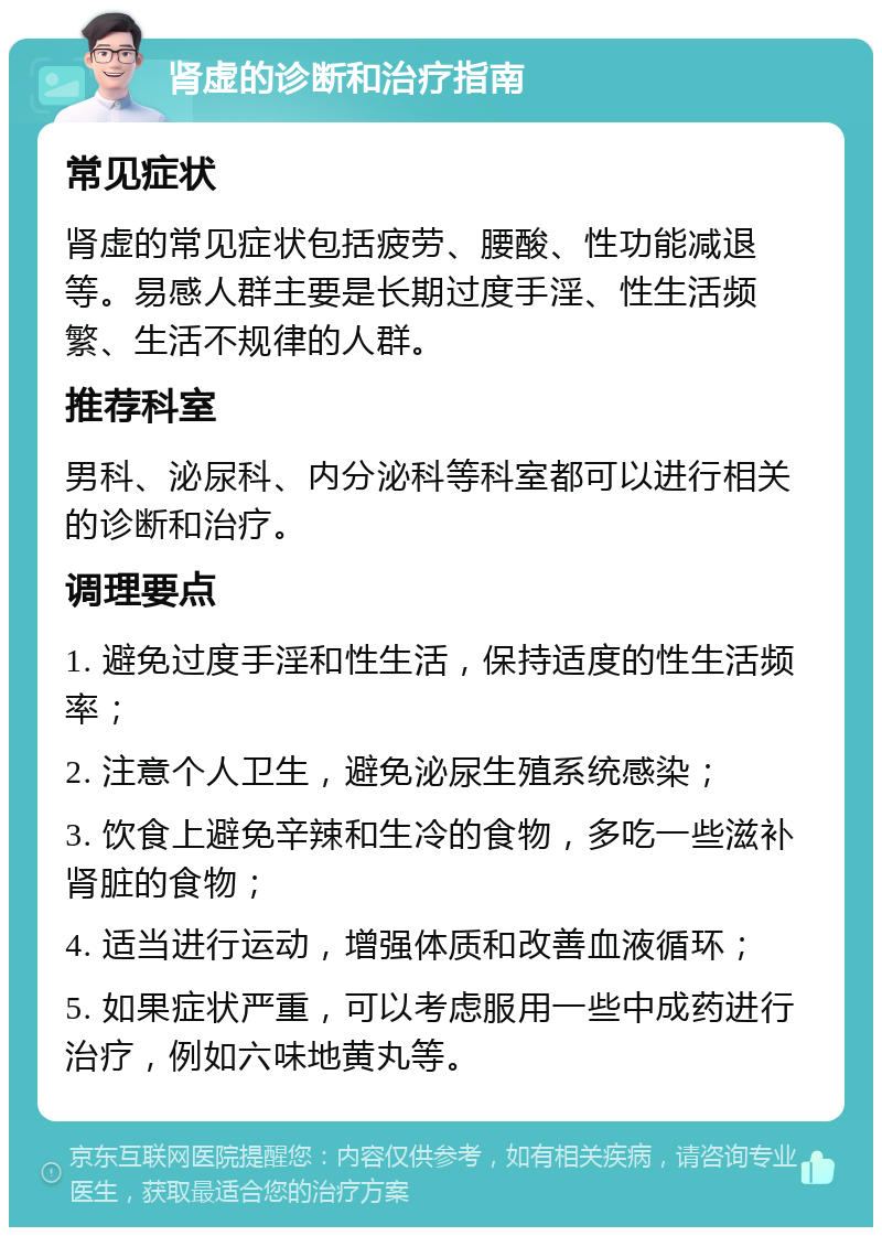 肾虚的诊断和治疗指南 常见症状 肾虚的常见症状包括疲劳、腰酸、性功能减退等。易感人群主要是长期过度手淫、性生活频繁、生活不规律的人群。 推荐科室 男科、泌尿科、内分泌科等科室都可以进行相关的诊断和治疗。 调理要点 1. 避免过度手淫和性生活，保持适度的性生活频率； 2. 注意个人卫生，避免泌尿生殖系统感染； 3. 饮食上避免辛辣和生冷的食物，多吃一些滋补肾脏的食物； 4. 适当进行运动，增强体质和改善血液循环； 5. 如果症状严重，可以考虑服用一些中成药进行治疗，例如六味地黄丸等。