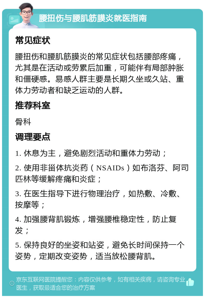 腰扭伤与腰肌筋膜炎就医指南 常见症状 腰扭伤和腰肌筋膜炎的常见症状包括腰部疼痛，尤其是在活动或劳累后加重，可能伴有局部肿胀和僵硬感。易感人群主要是长期久坐或久站、重体力劳动者和缺乏运动的人群。 推荐科室 骨科 调理要点 1. 休息为主，避免剧烈活动和重体力劳动； 2. 使用非甾体抗炎药（NSAIDs）如布洛芬、阿司匹林等缓解疼痛和炎症； 3. 在医生指导下进行物理治疗，如热敷、冷敷、按摩等； 4. 加强腰背肌锻炼，增强腰椎稳定性，防止复发； 5. 保持良好的坐姿和站姿，避免长时间保持一个姿势，定期改变姿势，适当放松腰背肌。