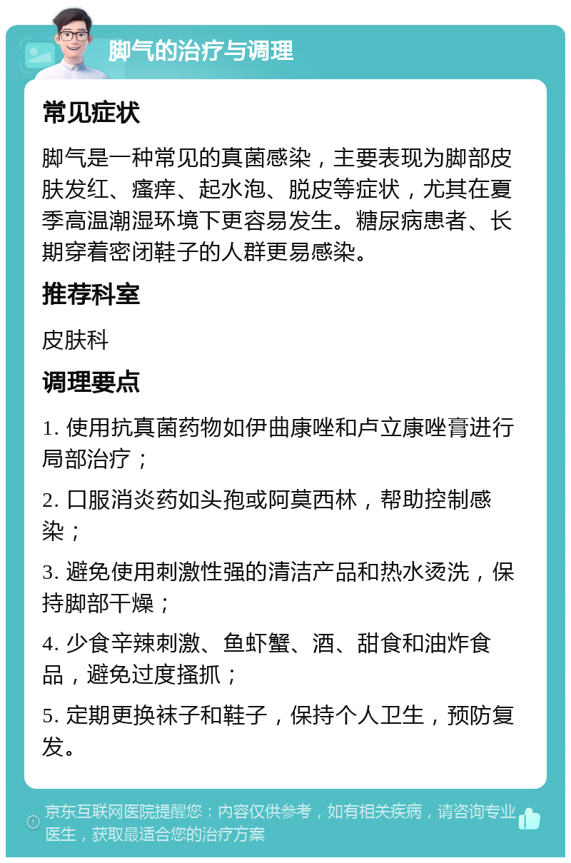 脚气的治疗与调理 常见症状 脚气是一种常见的真菌感染，主要表现为脚部皮肤发红、瘙痒、起水泡、脱皮等症状，尤其在夏季高温潮湿环境下更容易发生。糖尿病患者、长期穿着密闭鞋子的人群更易感染。 推荐科室 皮肤科 调理要点 1. 使用抗真菌药物如伊曲康唑和卢立康唑膏进行局部治疗； 2. 口服消炎药如头孢或阿莫西林，帮助控制感染； 3. 避免使用刺激性强的清洁产品和热水烫洗，保持脚部干燥； 4. 少食辛辣刺激、鱼虾蟹、酒、甜食和油炸食品，避免过度搔抓； 5. 定期更换袜子和鞋子，保持个人卫生，预防复发。