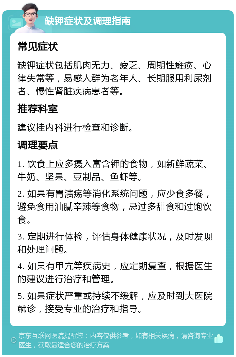 缺钾症状及调理指南 常见症状 缺钾症状包括肌肉无力、疲乏、周期性瘫痪、心律失常等，易感人群为老年人、长期服用利尿剂者、慢性肾脏疾病患者等。 推荐科室 建议挂内科进行检查和诊断。 调理要点 1. 饮食上应多摄入富含钾的食物，如新鲜蔬菜、牛奶、坚果、豆制品、鱼虾等。 2. 如果有胃溃疡等消化系统问题，应少食多餐，避免食用油腻辛辣等食物，忌过多甜食和过饱饮食。 3. 定期进行体检，评估身体健康状况，及时发现和处理问题。 4. 如果有甲亢等疾病史，应定期复查，根据医生的建议进行治疗和管理。 5. 如果症状严重或持续不缓解，应及时到大医院就诊，接受专业的治疗和指导。