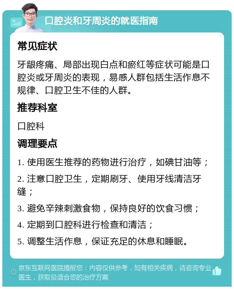 口腔炎和牙周炎的就医指南 常见症状 牙龈疼痛、局部出现白点和瘀红等症状可能是口腔炎或牙周炎的表现，易感人群包括生活作息不规律、口腔卫生不佳的人群。 推荐科室 口腔科 调理要点 1. 使用医生推荐的药物进行治疗，如碘甘油等； 2. 注意口腔卫生，定期刷牙、使用牙线清洁牙缝； 3. 避免辛辣刺激食物，保持良好的饮食习惯； 4. 定期到口腔科进行检查和清洁； 5. 调整生活作息，保证充足的休息和睡眠。