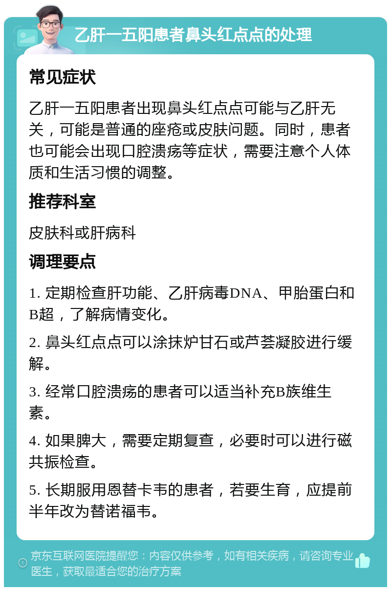 乙肝一五阳患者鼻头红点点的处理 常见症状 乙肝一五阳患者出现鼻头红点点可能与乙肝无关，可能是普通的座疮或皮肤问题。同时，患者也可能会出现口腔溃疡等症状，需要注意个人体质和生活习惯的调整。 推荐科室 皮肤科或肝病科 调理要点 1. 定期检查肝功能、乙肝病毒DNA、甲胎蛋白和B超，了解病情变化。 2. 鼻头红点点可以涂抹炉甘石或芦荟凝胶进行缓解。 3. 经常口腔溃疡的患者可以适当补充B族维生素。 4. 如果脾大，需要定期复查，必要时可以进行磁共振检查。 5. 长期服用恩替卡韦的患者，若要生育，应提前半年改为替诺福韦。