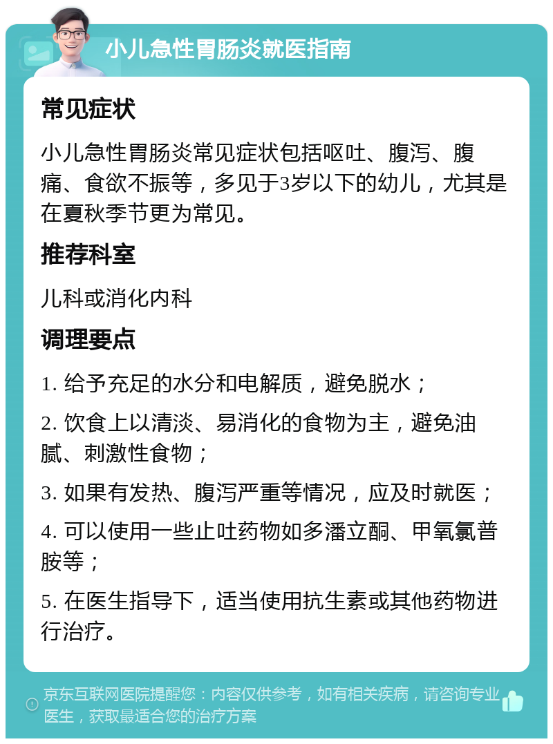 小儿急性胃肠炎就医指南 常见症状 小儿急性胃肠炎常见症状包括呕吐、腹泻、腹痛、食欲不振等，多见于3岁以下的幼儿，尤其是在夏秋季节更为常见。 推荐科室 儿科或消化内科 调理要点 1. 给予充足的水分和电解质，避免脱水； 2. 饮食上以清淡、易消化的食物为主，避免油腻、刺激性食物； 3. 如果有发热、腹泻严重等情况，应及时就医； 4. 可以使用一些止吐药物如多潘立酮、甲氧氯普胺等； 5. 在医生指导下，适当使用抗生素或其他药物进行治疗。