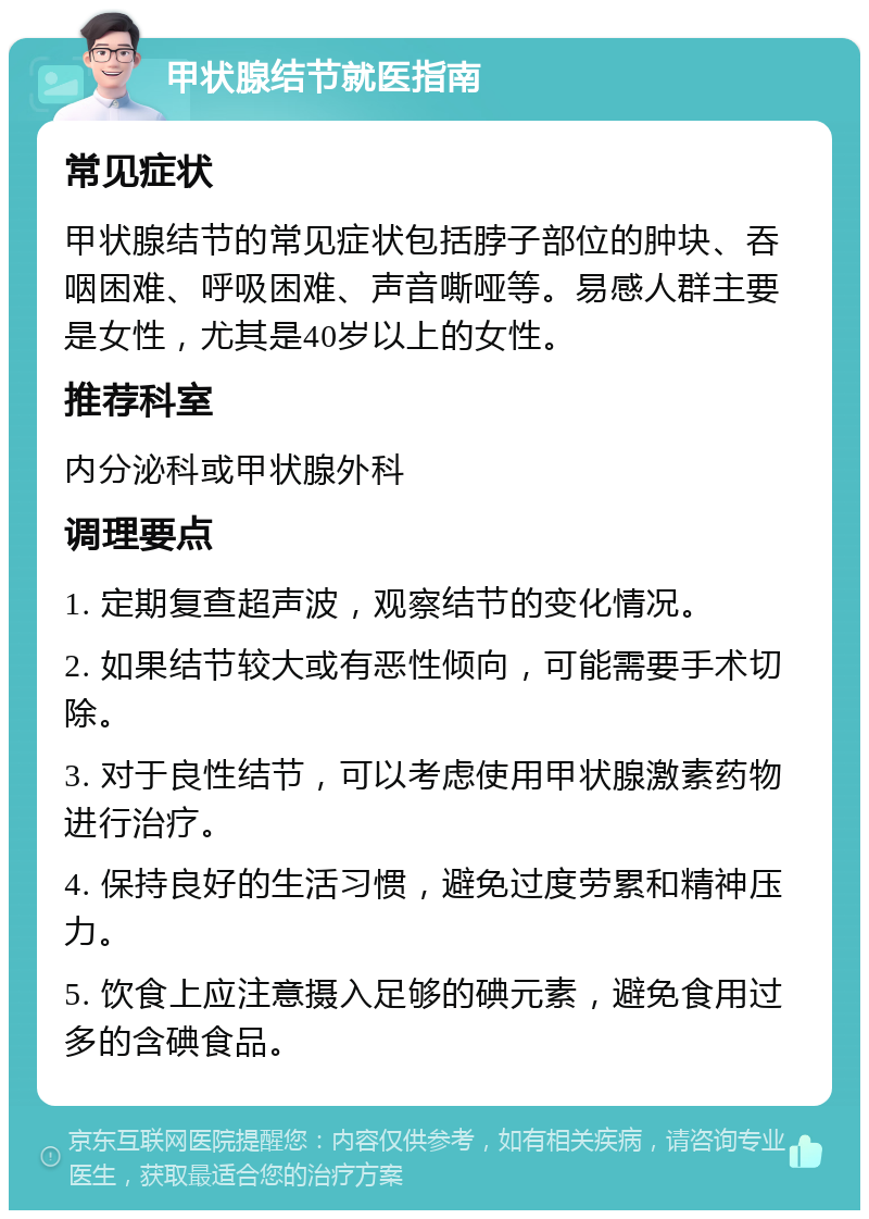 甲状腺结节就医指南 常见症状 甲状腺结节的常见症状包括脖子部位的肿块、吞咽困难、呼吸困难、声音嘶哑等。易感人群主要是女性，尤其是40岁以上的女性。 推荐科室 内分泌科或甲状腺外科 调理要点 1. 定期复查超声波，观察结节的变化情况。 2. 如果结节较大或有恶性倾向，可能需要手术切除。 3. 对于良性结节，可以考虑使用甲状腺激素药物进行治疗。 4. 保持良好的生活习惯，避免过度劳累和精神压力。 5. 饮食上应注意摄入足够的碘元素，避免食用过多的含碘食品。