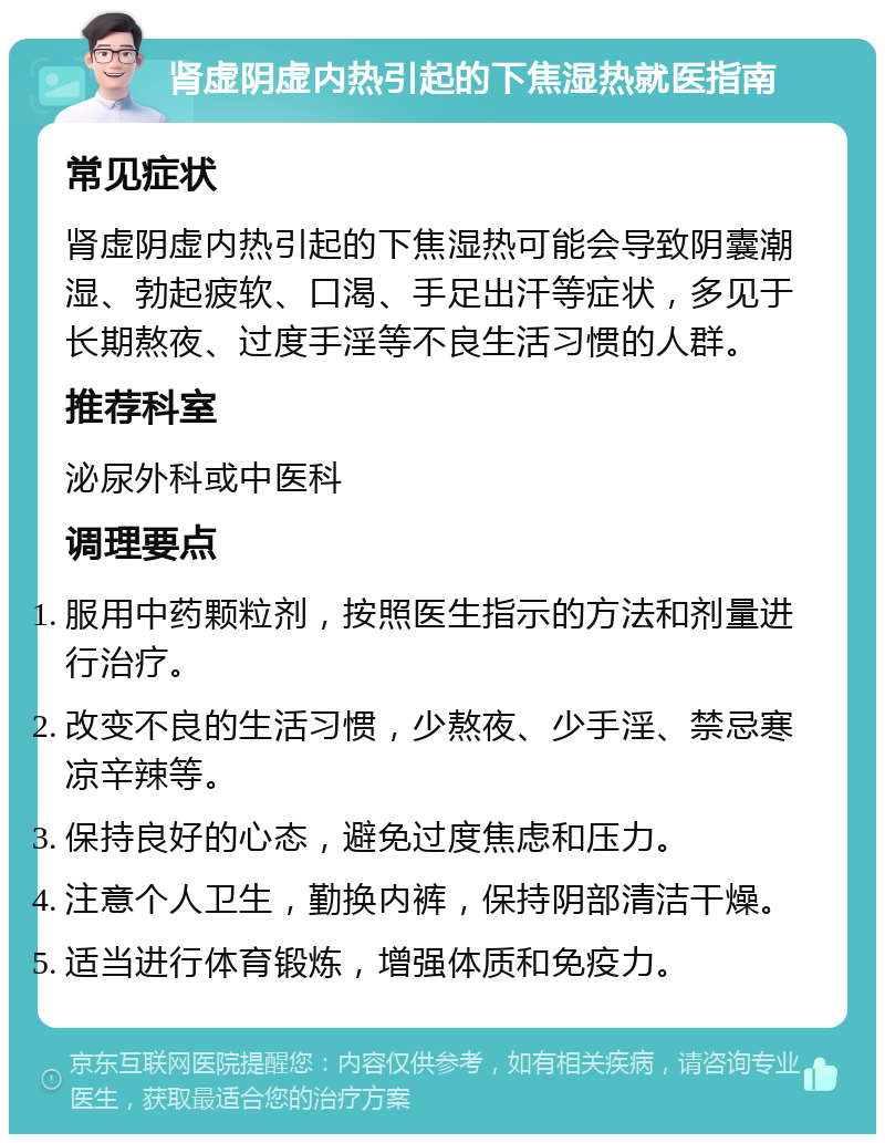 肾虚阴虚内热引起的下焦湿热就医指南 常见症状 肾虚阴虚内热引起的下焦湿热可能会导致阴囊潮湿、勃起疲软、口渴、手足出汗等症状，多见于长期熬夜、过度手淫等不良生活习惯的人群。 推荐科室 泌尿外科或中医科 调理要点 服用中药颗粒剂，按照医生指示的方法和剂量进行治疗。 改变不良的生活习惯，少熬夜、少手淫、禁忌寒凉辛辣等。 保持良好的心态，避免过度焦虑和压力。 注意个人卫生，勤换内裤，保持阴部清洁干燥。 适当进行体育锻炼，增强体质和免疫力。