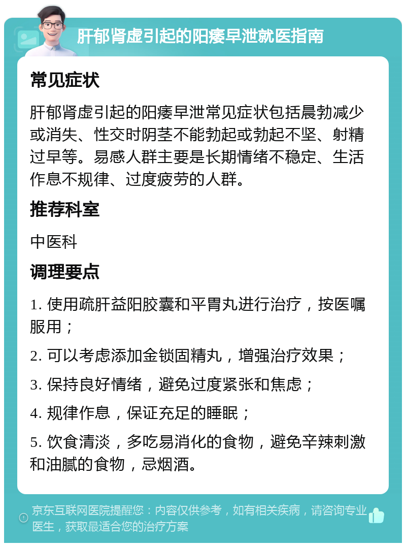 肝郁肾虚引起的阳痿早泄就医指南 常见症状 肝郁肾虚引起的阳痿早泄常见症状包括晨勃减少或消失、性交时阴茎不能勃起或勃起不坚、射精过早等。易感人群主要是长期情绪不稳定、生活作息不规律、过度疲劳的人群。 推荐科室 中医科 调理要点 1. 使用疏肝益阳胶囊和平胃丸进行治疗，按医嘱服用； 2. 可以考虑添加金锁固精丸，增强治疗效果； 3. 保持良好情绪，避免过度紧张和焦虑； 4. 规律作息，保证充足的睡眠； 5. 饮食清淡，多吃易消化的食物，避免辛辣刺激和油腻的食物，忌烟酒。