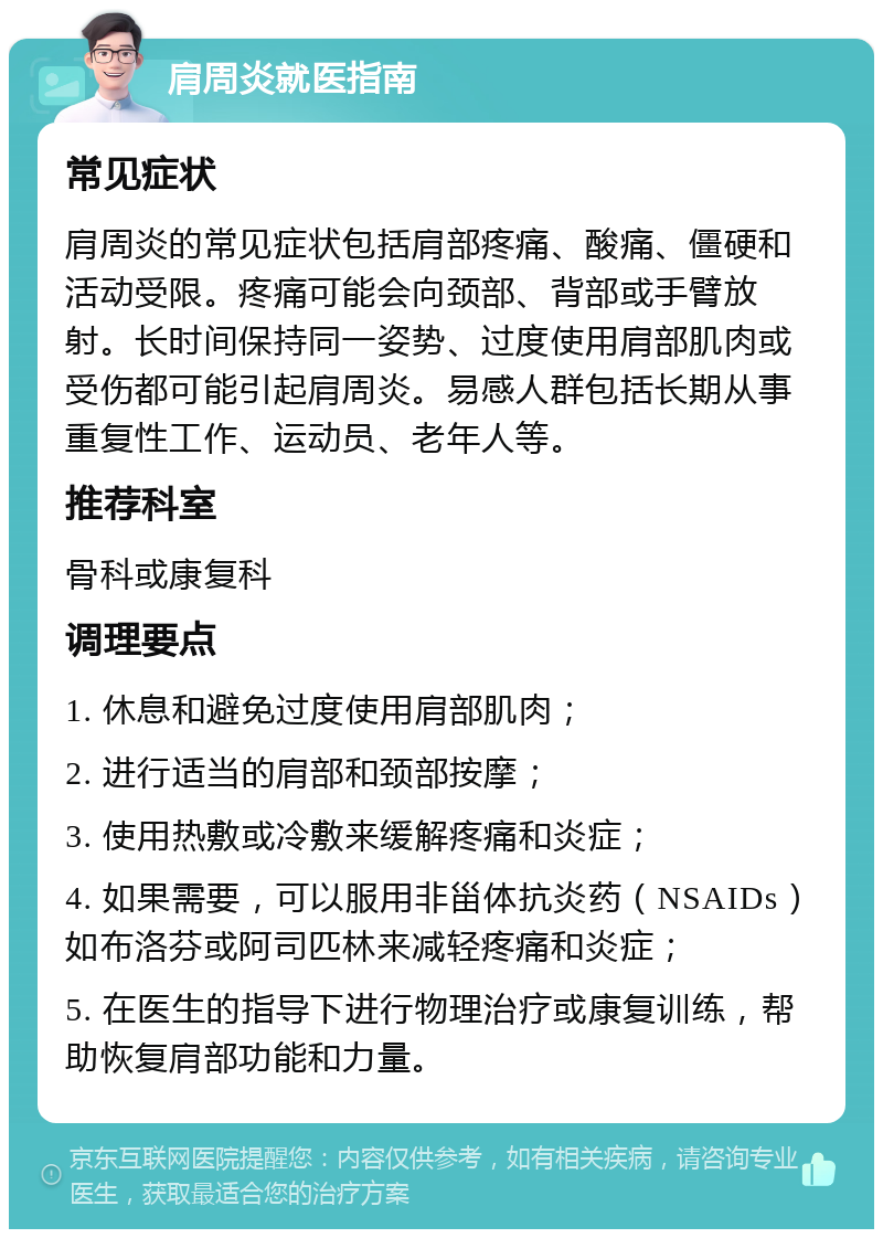 肩周炎就医指南 常见症状 肩周炎的常见症状包括肩部疼痛、酸痛、僵硬和活动受限。疼痛可能会向颈部、背部或手臂放射。长时间保持同一姿势、过度使用肩部肌肉或受伤都可能引起肩周炎。易感人群包括长期从事重复性工作、运动员、老年人等。 推荐科室 骨科或康复科 调理要点 1. 休息和避免过度使用肩部肌肉； 2. 进行适当的肩部和颈部按摩； 3. 使用热敷或冷敷来缓解疼痛和炎症； 4. 如果需要，可以服用非甾体抗炎药（NSAIDs）如布洛芬或阿司匹林来减轻疼痛和炎症； 5. 在医生的指导下进行物理治疗或康复训练，帮助恢复肩部功能和力量。