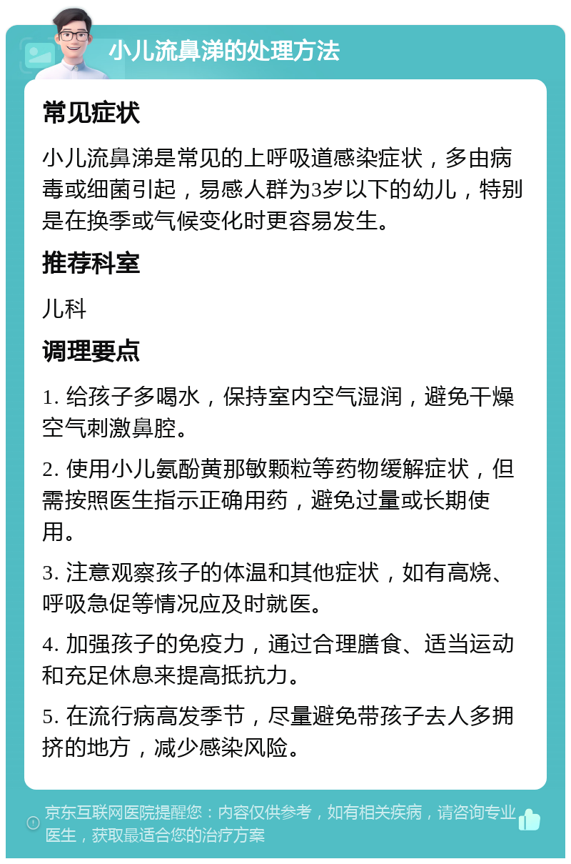 小儿流鼻涕的处理方法 常见症状 小儿流鼻涕是常见的上呼吸道感染症状，多由病毒或细菌引起，易感人群为3岁以下的幼儿，特别是在换季或气候变化时更容易发生。 推荐科室 儿科 调理要点 1. 给孩子多喝水，保持室内空气湿润，避免干燥空气刺激鼻腔。 2. 使用小儿氨酚黄那敏颗粒等药物缓解症状，但需按照医生指示正确用药，避免过量或长期使用。 3. 注意观察孩子的体温和其他症状，如有高烧、呼吸急促等情况应及时就医。 4. 加强孩子的免疫力，通过合理膳食、适当运动和充足休息来提高抵抗力。 5. 在流行病高发季节，尽量避免带孩子去人多拥挤的地方，减少感染风险。