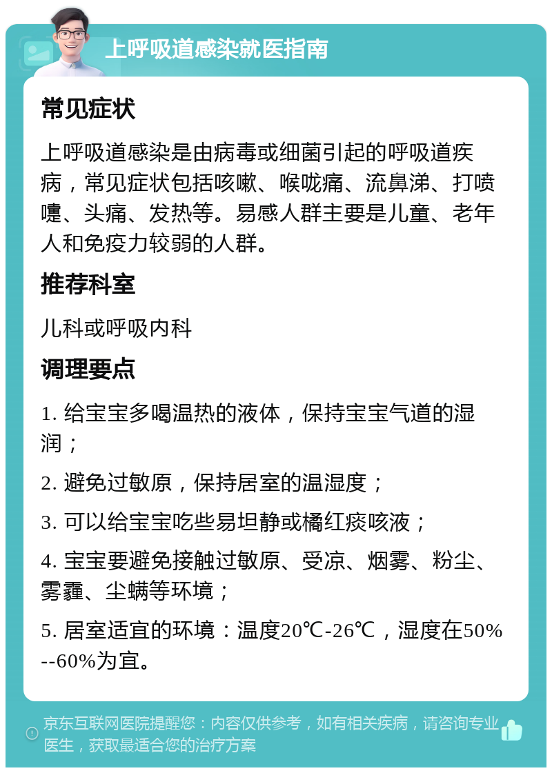 上呼吸道感染就医指南 常见症状 上呼吸道感染是由病毒或细菌引起的呼吸道疾病，常见症状包括咳嗽、喉咙痛、流鼻涕、打喷嚏、头痛、发热等。易感人群主要是儿童、老年人和免疫力较弱的人群。 推荐科室 儿科或呼吸内科 调理要点 1. 给宝宝多喝温热的液体，保持宝宝气道的湿润； 2. 避免过敏原，保持居室的温湿度； 3. 可以给宝宝吃些易坦静或橘红痰咳液； 4. 宝宝要避免接触过敏原、受凉、烟雾、粉尘、雾霾、尘螨等环境； 5. 居室适宜的环境：温度20℃-26℃，湿度在50%--60%为宜。