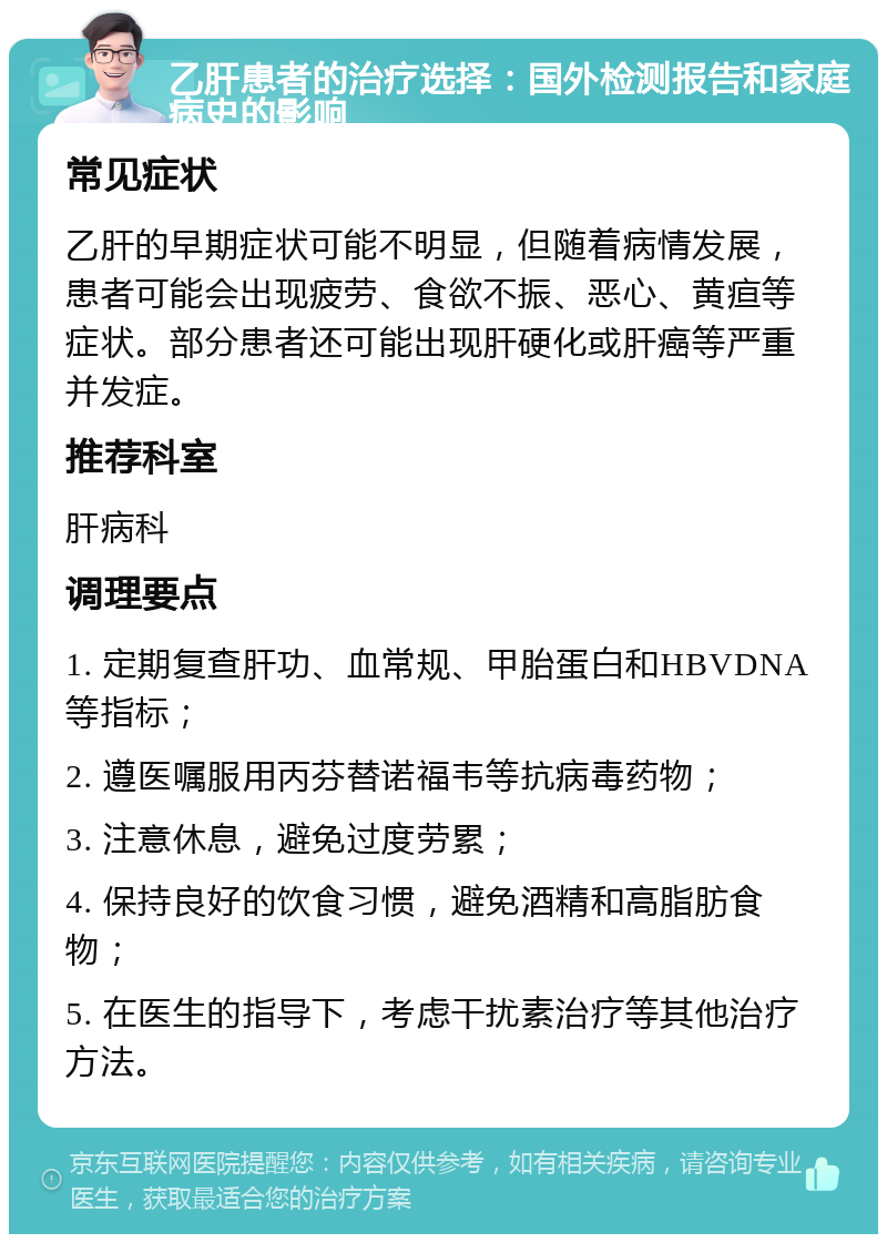 乙肝患者的治疗选择：国外检测报告和家庭病史的影响 常见症状 乙肝的早期症状可能不明显，但随着病情发展，患者可能会出现疲劳、食欲不振、恶心、黄疸等症状。部分患者还可能出现肝硬化或肝癌等严重并发症。 推荐科室 肝病科 调理要点 1. 定期复查肝功、血常规、甲胎蛋白和HBVDNA等指标； 2. 遵医嘱服用丙芬替诺福韦等抗病毒药物； 3. 注意休息，避免过度劳累； 4. 保持良好的饮食习惯，避免酒精和高脂肪食物； 5. 在医生的指导下，考虑干扰素治疗等其他治疗方法。