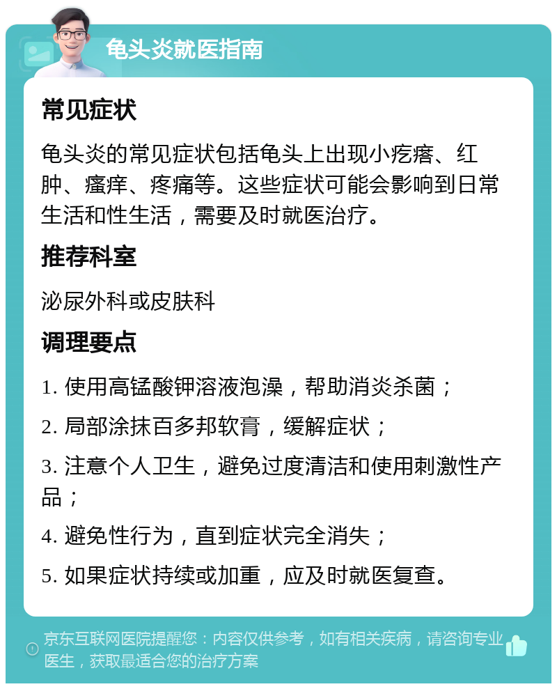 龟头炎就医指南 常见症状 龟头炎的常见症状包括龟头上出现小疙瘩、红肿、瘙痒、疼痛等。这些症状可能会影响到日常生活和性生活，需要及时就医治疗。 推荐科室 泌尿外科或皮肤科 调理要点 1. 使用高锰酸钾溶液泡澡，帮助消炎杀菌； 2. 局部涂抹百多邦软膏，缓解症状； 3. 注意个人卫生，避免过度清洁和使用刺激性产品； 4. 避免性行为，直到症状完全消失； 5. 如果症状持续或加重，应及时就医复查。