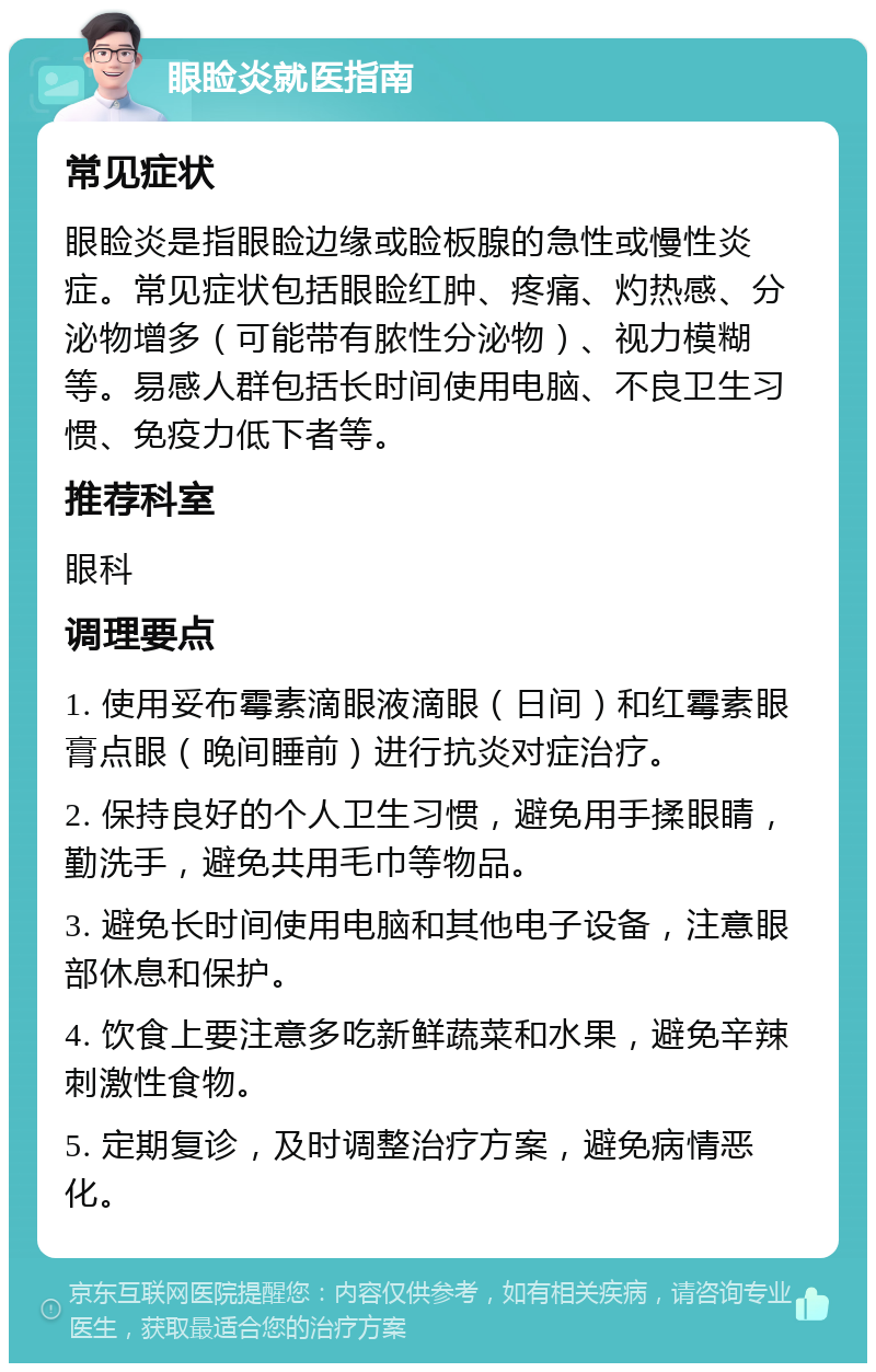 眼睑炎就医指南 常见症状 眼睑炎是指眼睑边缘或睑板腺的急性或慢性炎症。常见症状包括眼睑红肿、疼痛、灼热感、分泌物增多（可能带有脓性分泌物）、视力模糊等。易感人群包括长时间使用电脑、不良卫生习惯、免疫力低下者等。 推荐科室 眼科 调理要点 1. 使用妥布霉素滴眼液滴眼（日间）和红霉素眼膏点眼（晚间睡前）进行抗炎对症治疗。 2. 保持良好的个人卫生习惯，避免用手揉眼睛，勤洗手，避免共用毛巾等物品。 3. 避免长时间使用电脑和其他电子设备，注意眼部休息和保护。 4. 饮食上要注意多吃新鲜蔬菜和水果，避免辛辣刺激性食物。 5. 定期复诊，及时调整治疗方案，避免病情恶化。