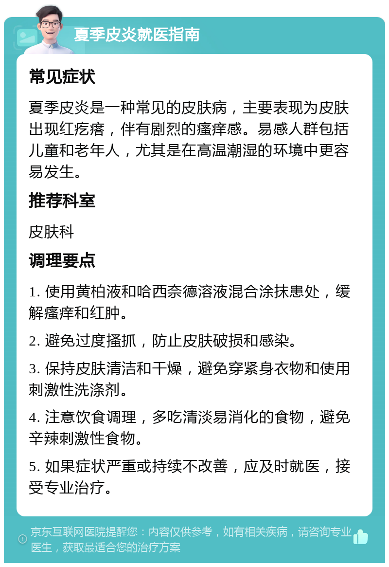 夏季皮炎就医指南 常见症状 夏季皮炎是一种常见的皮肤病，主要表现为皮肤出现红疙瘩，伴有剧烈的瘙痒感。易感人群包括儿童和老年人，尤其是在高温潮湿的环境中更容易发生。 推荐科室 皮肤科 调理要点 1. 使用黄柏液和哈西奈德溶液混合涂抹患处，缓解瘙痒和红肿。 2. 避免过度搔抓，防止皮肤破损和感染。 3. 保持皮肤清洁和干燥，避免穿紧身衣物和使用刺激性洗涤剂。 4. 注意饮食调理，多吃清淡易消化的食物，避免辛辣刺激性食物。 5. 如果症状严重或持续不改善，应及时就医，接受专业治疗。