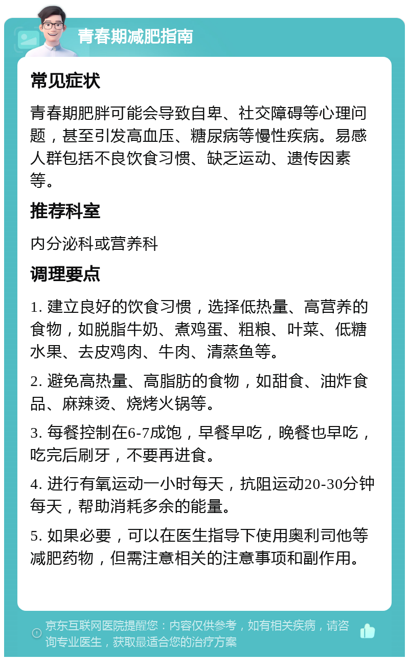 青春期减肥指南 常见症状 青春期肥胖可能会导致自卑、社交障碍等心理问题，甚至引发高血压、糖尿病等慢性疾病。易感人群包括不良饮食习惯、缺乏运动、遗传因素等。 推荐科室 内分泌科或营养科 调理要点 1. 建立良好的饮食习惯，选择低热量、高营养的食物，如脱脂牛奶、煮鸡蛋、粗粮、叶菜、低糖水果、去皮鸡肉、牛肉、清蒸鱼等。 2. 避免高热量、高脂肪的食物，如甜食、油炸食品、麻辣烫、烧烤火锅等。 3. 每餐控制在6-7成饱，早餐早吃，晚餐也早吃，吃完后刷牙，不要再进食。 4. 进行有氧运动一小时每天，抗阻运动20-30分钟每天，帮助消耗多余的能量。 5. 如果必要，可以在医生指导下使用奥利司他等减肥药物，但需注意相关的注意事项和副作用。