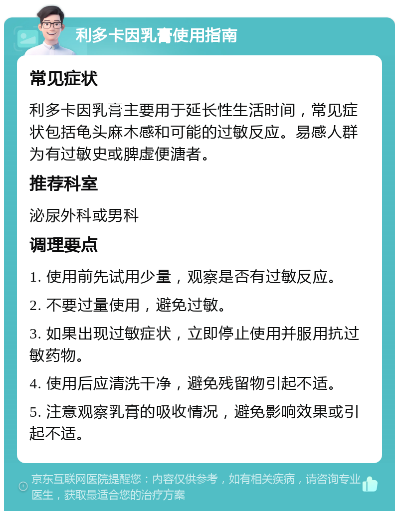 利多卡因乳膏使用指南 常见症状 利多卡因乳膏主要用于延长性生活时间，常见症状包括龟头麻木感和可能的过敏反应。易感人群为有过敏史或脾虚便溏者。 推荐科室 泌尿外科或男科 调理要点 1. 使用前先试用少量，观察是否有过敏反应。 2. 不要过量使用，避免过敏。 3. 如果出现过敏症状，立即停止使用并服用抗过敏药物。 4. 使用后应清洗干净，避免残留物引起不适。 5. 注意观察乳膏的吸收情况，避免影响效果或引起不适。