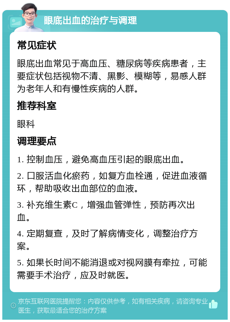 眼底出血的治疗与调理 常见症状 眼底出血常见于高血压、糖尿病等疾病患者，主要症状包括视物不清、黑影、模糊等，易感人群为老年人和有慢性疾病的人群。 推荐科室 眼科 调理要点 1. 控制血压，避免高血压引起的眼底出血。 2. 口服活血化瘀药，如复方血栓通，促进血液循环，帮助吸收出血部位的血液。 3. 补充维生素C，增强血管弹性，预防再次出血。 4. 定期复查，及时了解病情变化，调整治疗方案。 5. 如果长时间不能消退或对视网膜有牵拉，可能需要手术治疗，应及时就医。