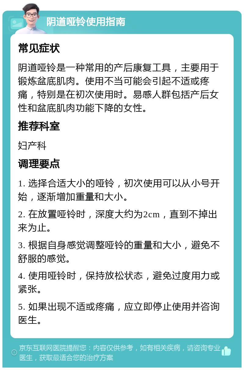 阴道哑铃使用指南 常见症状 阴道哑铃是一种常用的产后康复工具，主要用于锻炼盆底肌肉。使用不当可能会引起不适或疼痛，特别是在初次使用时。易感人群包括产后女性和盆底肌肉功能下降的女性。 推荐科室 妇产科 调理要点 1. 选择合适大小的哑铃，初次使用可以从小号开始，逐渐增加重量和大小。 2. 在放置哑铃时，深度大约为2cm，直到不掉出来为止。 3. 根据自身感觉调整哑铃的重量和大小，避免不舒服的感觉。 4. 使用哑铃时，保持放松状态，避免过度用力或紧张。 5. 如果出现不适或疼痛，应立即停止使用并咨询医生。