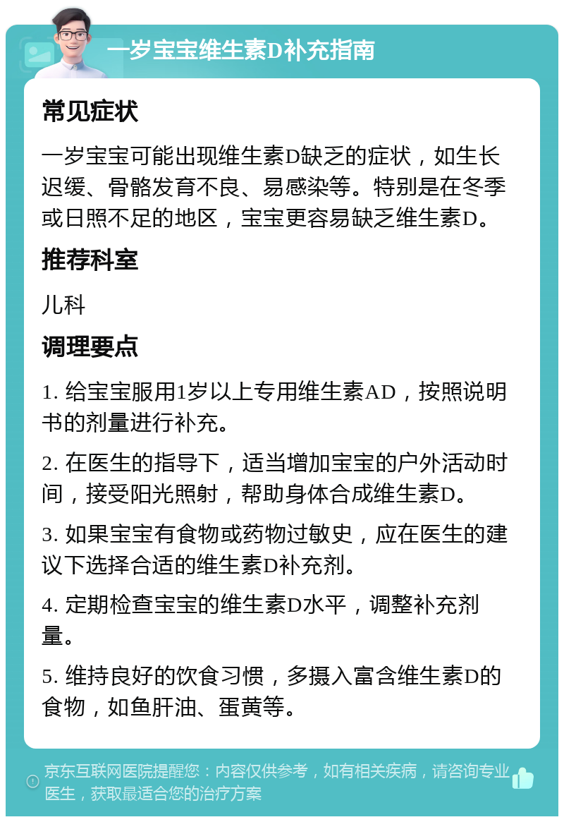 一岁宝宝维生素D补充指南 常见症状 一岁宝宝可能出现维生素D缺乏的症状，如生长迟缓、骨骼发育不良、易感染等。特别是在冬季或日照不足的地区，宝宝更容易缺乏维生素D。 推荐科室 儿科 调理要点 1. 给宝宝服用1岁以上专用维生素AD，按照说明书的剂量进行补充。 2. 在医生的指导下，适当增加宝宝的户外活动时间，接受阳光照射，帮助身体合成维生素D。 3. 如果宝宝有食物或药物过敏史，应在医生的建议下选择合适的维生素D补充剂。 4. 定期检查宝宝的维生素D水平，调整补充剂量。 5. 维持良好的饮食习惯，多摄入富含维生素D的食物，如鱼肝油、蛋黄等。