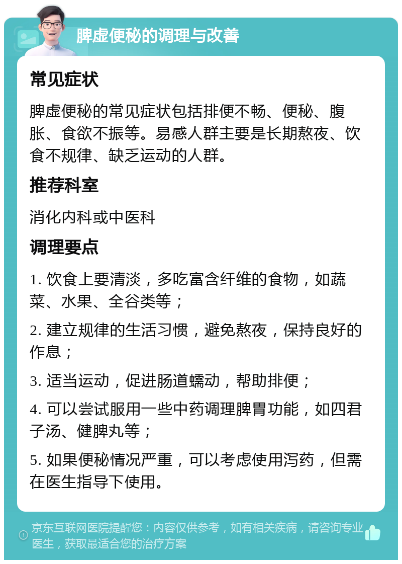 脾虚便秘的调理与改善 常见症状 脾虚便秘的常见症状包括排便不畅、便秘、腹胀、食欲不振等。易感人群主要是长期熬夜、饮食不规律、缺乏运动的人群。 推荐科室 消化内科或中医科 调理要点 1. 饮食上要清淡，多吃富含纤维的食物，如蔬菜、水果、全谷类等； 2. 建立规律的生活习惯，避免熬夜，保持良好的作息； 3. 适当运动，促进肠道蠕动，帮助排便； 4. 可以尝试服用一些中药调理脾胃功能，如四君子汤、健脾丸等； 5. 如果便秘情况严重，可以考虑使用泻药，但需在医生指导下使用。