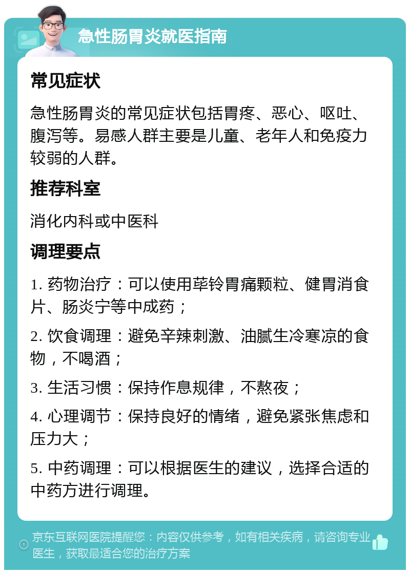 急性肠胃炎就医指南 常见症状 急性肠胃炎的常见症状包括胃疼、恶心、呕吐、腹泻等。易感人群主要是儿童、老年人和免疫力较弱的人群。 推荐科室 消化内科或中医科 调理要点 1. 药物治疗：可以使用荜铃胃痛颗粒、健胃消食片、肠炎宁等中成药； 2. 饮食调理：避免辛辣刺激、油腻生冷寒凉的食物，不喝酒； 3. 生活习惯：保持作息规律，不熬夜； 4. 心理调节：保持良好的情绪，避免紧张焦虑和压力大； 5. 中药调理：可以根据医生的建议，选择合适的中药方进行调理。