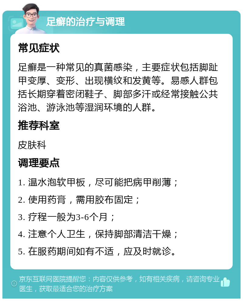 足癣的治疗与调理 常见症状 足癣是一种常见的真菌感染，主要症状包括脚趾甲变厚、变形、出现横纹和发黄等。易感人群包括长期穿着密闭鞋子、脚部多汗或经常接触公共浴池、游泳池等湿润环境的人群。 推荐科室 皮肤科 调理要点 1. 温水泡软甲板，尽可能把病甲削薄； 2. 使用药膏，需用胶布固定； 3. 疗程一般为3-6个月； 4. 注意个人卫生，保持脚部清洁干燥； 5. 在服药期间如有不适，应及时就诊。