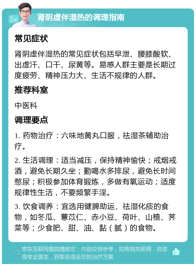 肾阴虚伴湿热的调理指南 常见症状 肾阴虚伴湿热的常见症状包括早泄、腰膝酸软、出虚汗、口干、尿黄等。易感人群主要是长期过度疲劳、精神压力大、生活不规律的人群。 推荐科室 中医科 调理要点 1. 药物治疗：六味地黄丸口服，祛湿茶辅助治疗。 2. 生活调理：适当减压，保持精神愉快；戒烟戒酒，避免长期久坐；勤喝水多排尿，避免长时间憋尿；积极参加体育锻炼，多做有氧运动；适度规律性生活，不要频繁手淫。 3. 饮食调养：宜选用健脾助运、祛湿化痰的食物，如冬瓜、薏苡仁、赤小豆、荷叶、山楂、荠菜等；少食肥、甜、油、黏（腻）的食物。