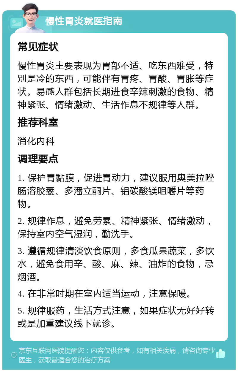 慢性胃炎就医指南 常见症状 慢性胃炎主要表现为胃部不适、吃东西难受，特别是冷的东西，可能伴有胃疼、胃酸、胃胀等症状。易感人群包括长期进食辛辣刺激的食物、精神紧张、情绪激动、生活作息不规律等人群。 推荐科室 消化内科 调理要点 1. 保护胃黏膜，促进胃动力，建议服用奥美拉唑肠溶胶囊、多潘立酮片、铝碳酸镁咀嚼片等药物。 2. 规律作息，避免劳累、精神紧张、情绪激动，保持室内空气湿润，勤洗手。 3. 遵循规律清淡饮食原则，多食瓜果蔬菜，多饮水，避免食用辛、酸、麻、辣、油炸的食物，忌烟酒。 4. 在非常时期在室内适当运动，注意保暖。 5. 规律服药，生活方式注意，如果症状无好好转或是加重建议线下就诊。