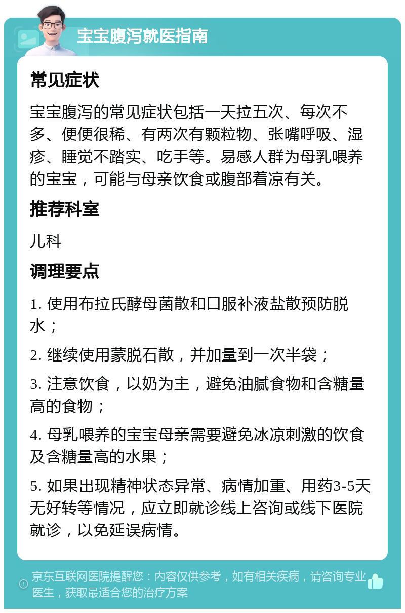 宝宝腹泻就医指南 常见症状 宝宝腹泻的常见症状包括一天拉五次、每次不多、便便很稀、有两次有颗粒物、张嘴呼吸、湿疹、睡觉不踏实、吃手等。易感人群为母乳喂养的宝宝，可能与母亲饮食或腹部着凉有关。 推荐科室 儿科 调理要点 1. 使用布拉氏酵母菌散和口服补液盐散预防脱水； 2. 继续使用蒙脱石散，并加量到一次半袋； 3. 注意饮食，以奶为主，避免油腻食物和含糖量高的食物； 4. 母乳喂养的宝宝母亲需要避免冰凉刺激的饮食及含糖量高的水果； 5. 如果出现精神状态异常、病情加重、用药3-5天无好转等情况，应立即就诊线上咨询或线下医院就诊，以免延误病情。