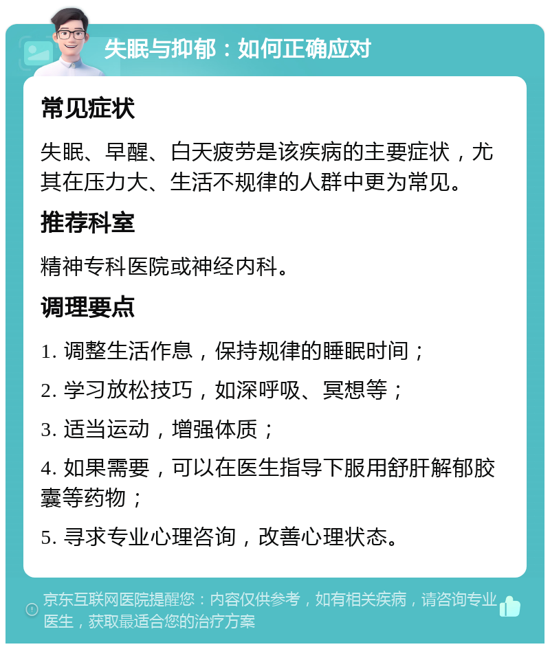 失眠与抑郁：如何正确应对 常见症状 失眠、早醒、白天疲劳是该疾病的主要症状，尤其在压力大、生活不规律的人群中更为常见。 推荐科室 精神专科医院或神经内科。 调理要点 1. 调整生活作息，保持规律的睡眠时间； 2. 学习放松技巧，如深呼吸、冥想等； 3. 适当运动，增强体质； 4. 如果需要，可以在医生指导下服用舒肝解郁胶囊等药物； 5. 寻求专业心理咨询，改善心理状态。