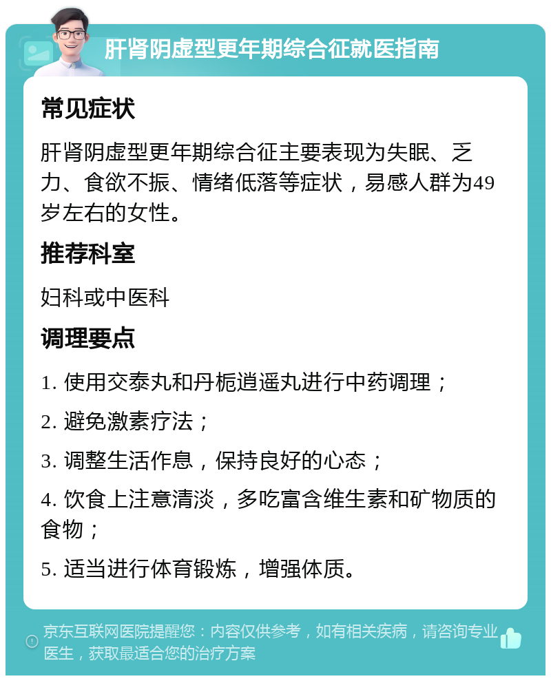 肝肾阴虚型更年期综合征就医指南 常见症状 肝肾阴虚型更年期综合征主要表现为失眠、乏力、食欲不振、情绪低落等症状，易感人群为49岁左右的女性。 推荐科室 妇科或中医科 调理要点 1. 使用交泰丸和丹栀逍遥丸进行中药调理； 2. 避免激素疗法； 3. 调整生活作息，保持良好的心态； 4. 饮食上注意清淡，多吃富含维生素和矿物质的食物； 5. 适当进行体育锻炼，增强体质。