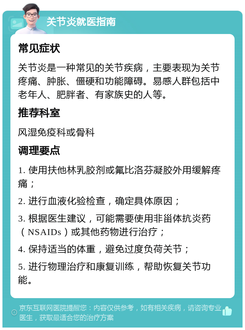 关节炎就医指南 常见症状 关节炎是一种常见的关节疾病，主要表现为关节疼痛、肿胀、僵硬和功能障碍。易感人群包括中老年人、肥胖者、有家族史的人等。 推荐科室 风湿免疫科或骨科 调理要点 1. 使用扶他林乳胶剂或氟比洛芬凝胶外用缓解疼痛； 2. 进行血液化验检查，确定具体原因； 3. 根据医生建议，可能需要使用非甾体抗炎药（NSAIDs）或其他药物进行治疗； 4. 保持适当的体重，避免过度负荷关节； 5. 进行物理治疗和康复训练，帮助恢复关节功能。