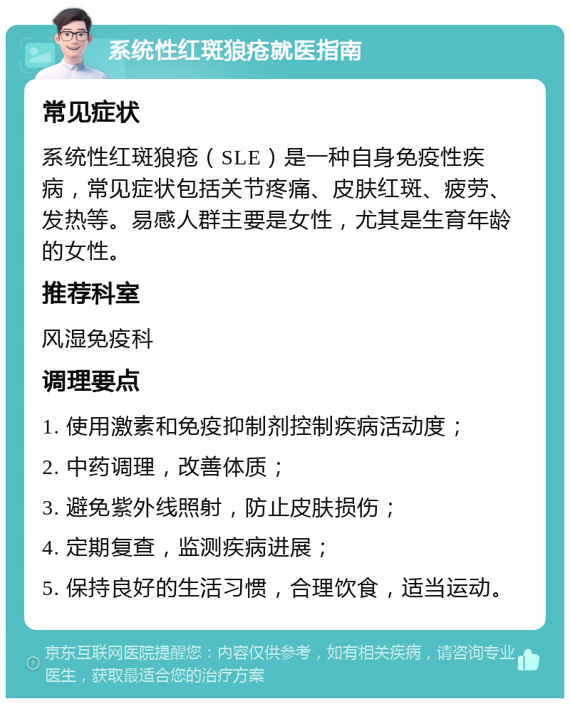 系统性红斑狼疮就医指南 常见症状 系统性红斑狼疮（SLE）是一种自身免疫性疾病，常见症状包括关节疼痛、皮肤红斑、疲劳、发热等。易感人群主要是女性，尤其是生育年龄的女性。 推荐科室 风湿免疫科 调理要点 1. 使用激素和免疫抑制剂控制疾病活动度； 2. 中药调理，改善体质； 3. 避免紫外线照射，防止皮肤损伤； 4. 定期复查，监测疾病进展； 5. 保持良好的生活习惯，合理饮食，适当运动。