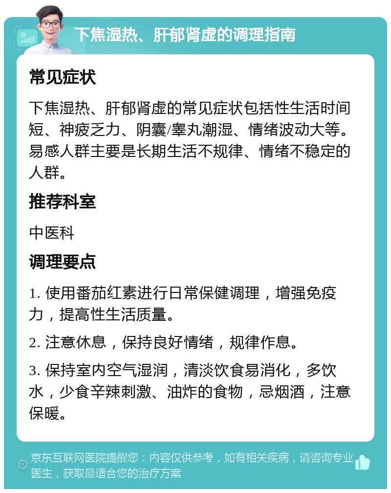 下焦湿热、肝郁肾虚的调理指南 常见症状 下焦湿热、肝郁肾虚的常见症状包括性生活时间短、神疲乏力、阴囊/睾丸潮湿、情绪波动大等。易感人群主要是长期生活不规律、情绪不稳定的人群。 推荐科室 中医科 调理要点 1. 使用番茄红素进行日常保健调理，增强免疫力，提高性生活质量。 2. 注意休息，保持良好情绪，规律作息。 3. 保持室内空气湿润，清淡饮食易消化，多饮水，少食辛辣刺激、油炸的食物，忌烟酒，注意保暖。