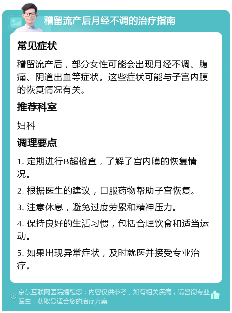 稽留流产后月经不调的治疗指南 常见症状 稽留流产后，部分女性可能会出现月经不调、腹痛、阴道出血等症状。这些症状可能与子宫内膜的恢复情况有关。 推荐科室 妇科 调理要点 1. 定期进行B超检查，了解子宫内膜的恢复情况。 2. 根据医生的建议，口服药物帮助子宫恢复。 3. 注意休息，避免过度劳累和精神压力。 4. 保持良好的生活习惯，包括合理饮食和适当运动。 5. 如果出现异常症状，及时就医并接受专业治疗。