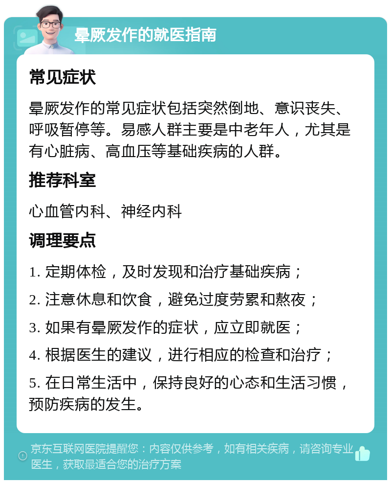 晕厥发作的就医指南 常见症状 晕厥发作的常见症状包括突然倒地、意识丧失、呼吸暂停等。易感人群主要是中老年人，尤其是有心脏病、高血压等基础疾病的人群。 推荐科室 心血管内科、神经内科 调理要点 1. 定期体检，及时发现和治疗基础疾病； 2. 注意休息和饮食，避免过度劳累和熬夜； 3. 如果有晕厥发作的症状，应立即就医； 4. 根据医生的建议，进行相应的检查和治疗； 5. 在日常生活中，保持良好的心态和生活习惯，预防疾病的发生。