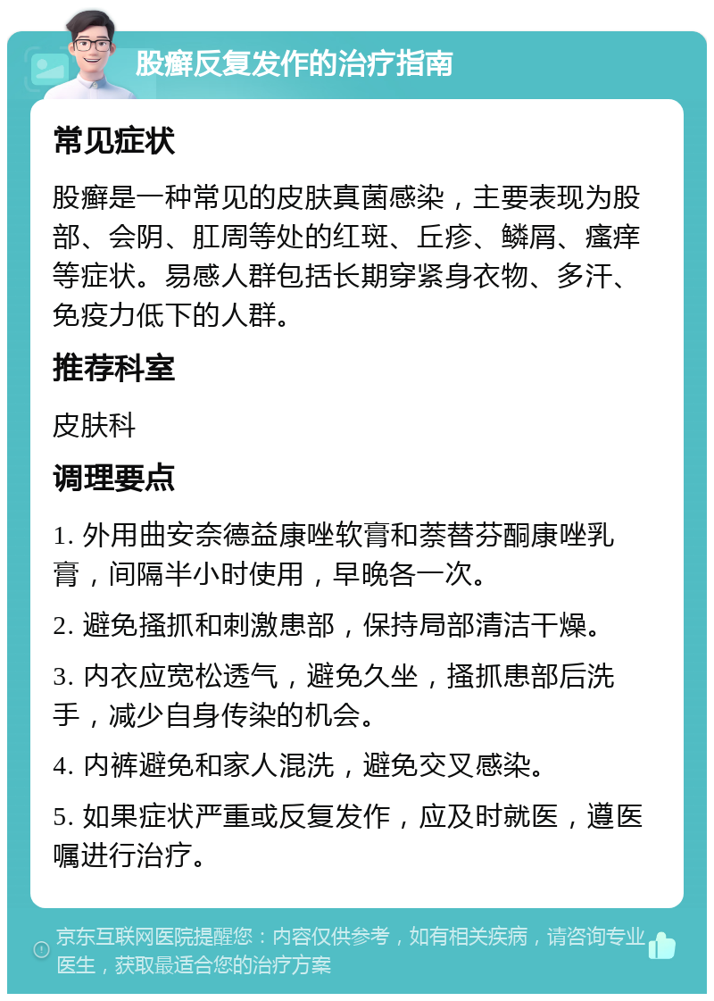 股癣反复发作的治疗指南 常见症状 股癣是一种常见的皮肤真菌感染，主要表现为股部、会阴、肛周等处的红斑、丘疹、鳞屑、瘙痒等症状。易感人群包括长期穿紧身衣物、多汗、免疫力低下的人群。 推荐科室 皮肤科 调理要点 1. 外用曲安奈德益康唑软膏和萘替芬酮康唑乳膏，间隔半小时使用，早晚各一次。 2. 避免搔抓和刺激患部，保持局部清洁干燥。 3. 内衣应宽松透气，避免久坐，搔抓患部后洗手，减少自身传染的机会。 4. 内裤避免和家人混洗，避免交叉感染。 5. 如果症状严重或反复发作，应及时就医，遵医嘱进行治疗。