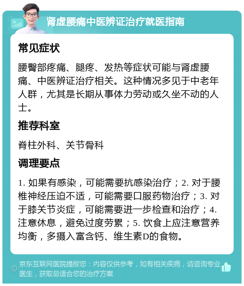 肾虚腰痛中医辨证治疗就医指南 常见症状 腰臀部疼痛、腿疼、发热等症状可能与肾虚腰痛、中医辨证治疗相关。这种情况多见于中老年人群，尤其是长期从事体力劳动或久坐不动的人士。 推荐科室 脊柱外科、关节骨科 调理要点 1. 如果有感染，可能需要抗感染治疗；2. 对于腰椎神经压迫不适，可能需要口服药物治疗；3. 对于膝关节炎症，可能需要进一步检查和治疗；4. 注意休息，避免过度劳累；5. 饮食上应注意营养均衡，多摄入富含钙、维生素D的食物。