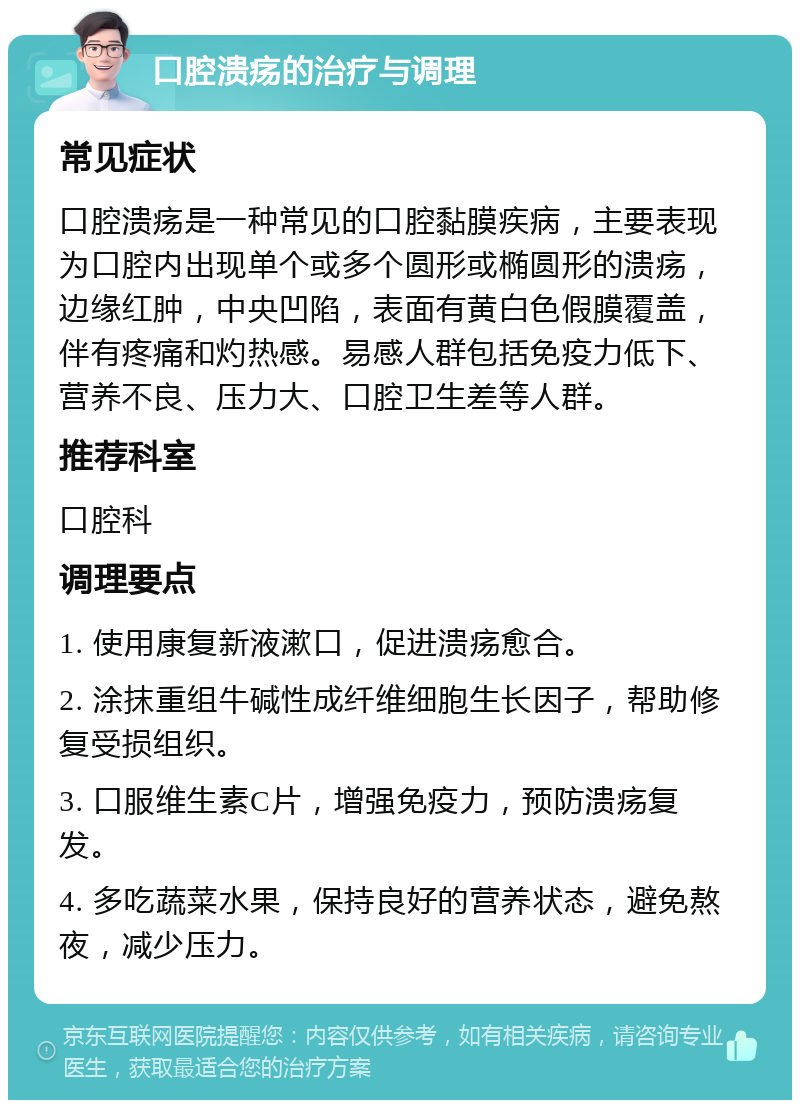 口腔溃疡的治疗与调理 常见症状 口腔溃疡是一种常见的口腔黏膜疾病，主要表现为口腔内出现单个或多个圆形或椭圆形的溃疡，边缘红肿，中央凹陷，表面有黄白色假膜覆盖，伴有疼痛和灼热感。易感人群包括免疫力低下、营养不良、压力大、口腔卫生差等人群。 推荐科室 口腔科 调理要点 1. 使用康复新液漱口，促进溃疡愈合。 2. 涂抹重组牛碱性成纤维细胞生长因子，帮助修复受损组织。 3. 口服维生素C片，增强免疫力，预防溃疡复发。 4. 多吃蔬菜水果，保持良好的营养状态，避免熬夜，减少压力。