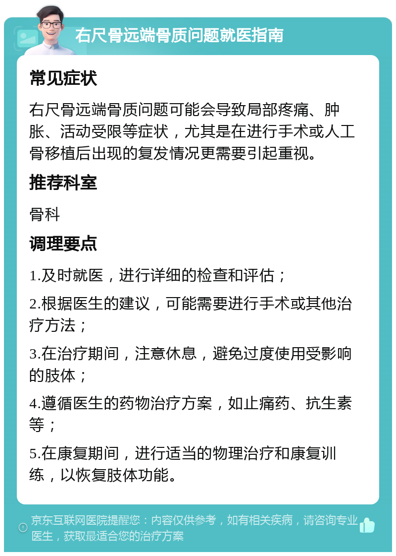 右尺骨远端骨质问题就医指南 常见症状 右尺骨远端骨质问题可能会导致局部疼痛、肿胀、活动受限等症状，尤其是在进行手术或人工骨移植后出现的复发情况更需要引起重视。 推荐科室 骨科 调理要点 1.及时就医，进行详细的检查和评估； 2.根据医生的建议，可能需要进行手术或其他治疗方法； 3.在治疗期间，注意休息，避免过度使用受影响的肢体； 4.遵循医生的药物治疗方案，如止痛药、抗生素等； 5.在康复期间，进行适当的物理治疗和康复训练，以恢复肢体功能。