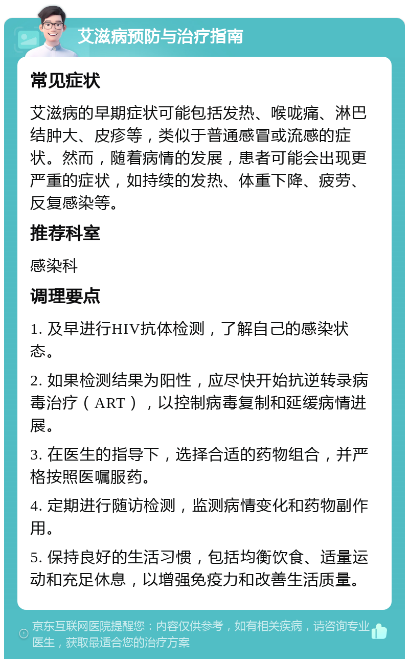 艾滋病预防与治疗指南 常见症状 艾滋病的早期症状可能包括发热、喉咙痛、淋巴结肿大、皮疹等，类似于普通感冒或流感的症状。然而，随着病情的发展，患者可能会出现更严重的症状，如持续的发热、体重下降、疲劳、反复感染等。 推荐科室 感染科 调理要点 1. 及早进行HIV抗体检测，了解自己的感染状态。 2. 如果检测结果为阳性，应尽快开始抗逆转录病毒治疗（ART），以控制病毒复制和延缓病情进展。 3. 在医生的指导下，选择合适的药物组合，并严格按照医嘱服药。 4. 定期进行随访检测，监测病情变化和药物副作用。 5. 保持良好的生活习惯，包括均衡饮食、适量运动和充足休息，以增强免疫力和改善生活质量。