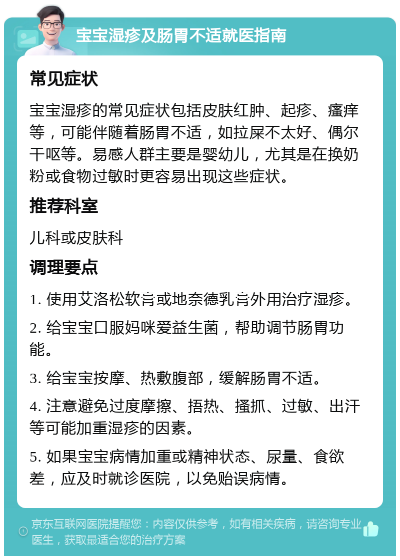 宝宝湿疹及肠胃不适就医指南 常见症状 宝宝湿疹的常见症状包括皮肤红肿、起疹、瘙痒等，可能伴随着肠胃不适，如拉屎不太好、偶尔干呕等。易感人群主要是婴幼儿，尤其是在换奶粉或食物过敏时更容易出现这些症状。 推荐科室 儿科或皮肤科 调理要点 1. 使用艾洛松软膏或地奈德乳膏外用治疗湿疹。 2. 给宝宝口服妈咪爱益生菌，帮助调节肠胃功能。 3. 给宝宝按摩、热敷腹部，缓解肠胃不适。 4. 注意避免过度摩擦、捂热、搔抓、过敏、出汗等可能加重湿疹的因素。 5. 如果宝宝病情加重或精神状态、尿量、食欲差，应及时就诊医院，以免贻误病情。