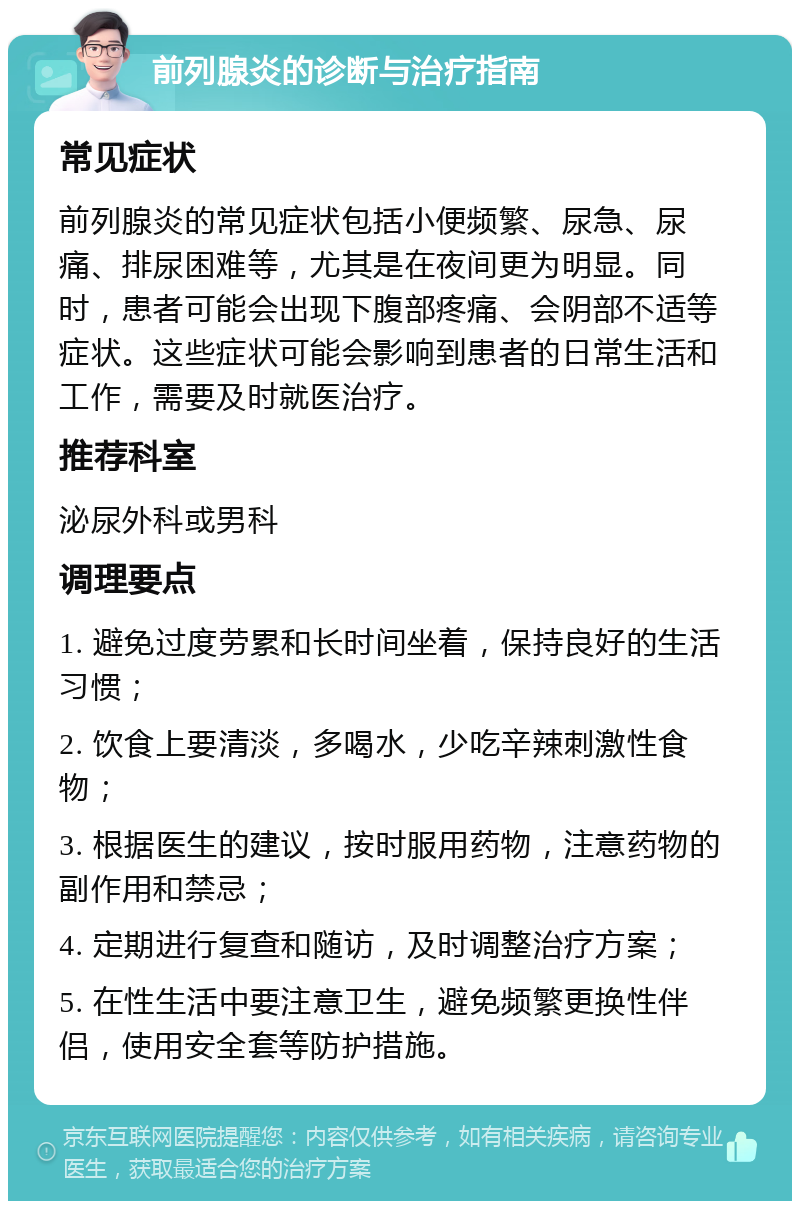 前列腺炎的诊断与治疗指南 常见症状 前列腺炎的常见症状包括小便频繁、尿急、尿痛、排尿困难等，尤其是在夜间更为明显。同时，患者可能会出现下腹部疼痛、会阴部不适等症状。这些症状可能会影响到患者的日常生活和工作，需要及时就医治疗。 推荐科室 泌尿外科或男科 调理要点 1. 避免过度劳累和长时间坐着，保持良好的生活习惯； 2. 饮食上要清淡，多喝水，少吃辛辣刺激性食物； 3. 根据医生的建议，按时服用药物，注意药物的副作用和禁忌； 4. 定期进行复查和随访，及时调整治疗方案； 5. 在性生活中要注意卫生，避免频繁更换性伴侣，使用安全套等防护措施。