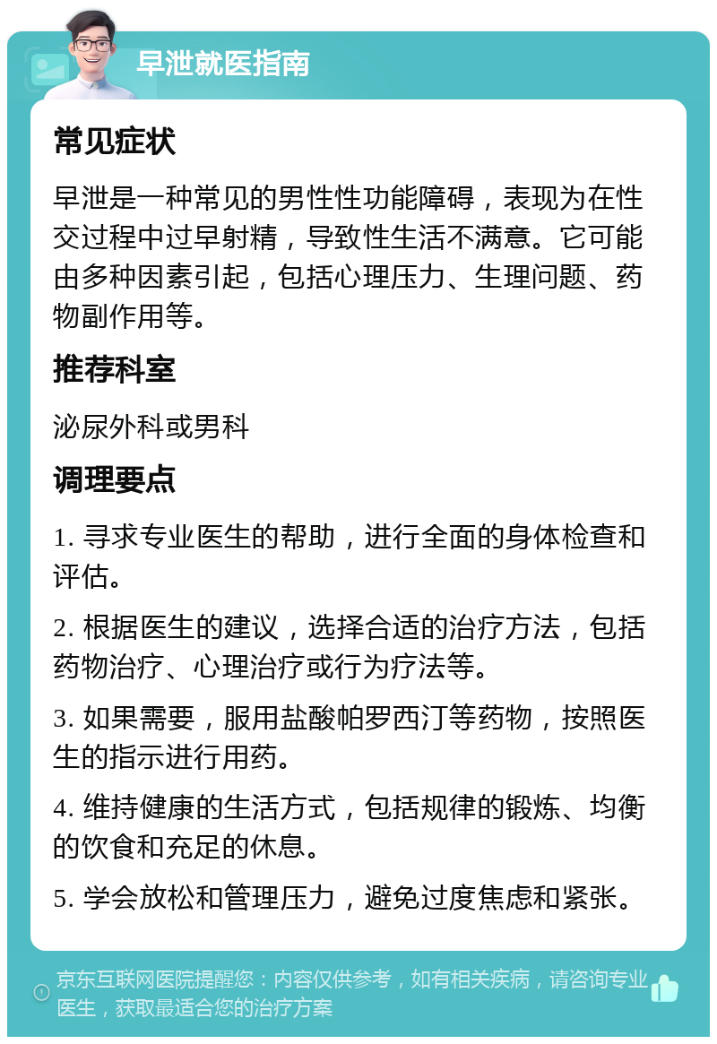 早泄就医指南 常见症状 早泄是一种常见的男性性功能障碍，表现为在性交过程中过早射精，导致性生活不满意。它可能由多种因素引起，包括心理压力、生理问题、药物副作用等。 推荐科室 泌尿外科或男科 调理要点 1. 寻求专业医生的帮助，进行全面的身体检查和评估。 2. 根据医生的建议，选择合适的治疗方法，包括药物治疗、心理治疗或行为疗法等。 3. 如果需要，服用盐酸帕罗西汀等药物，按照医生的指示进行用药。 4. 维持健康的生活方式，包括规律的锻炼、均衡的饮食和充足的休息。 5. 学会放松和管理压力，避免过度焦虑和紧张。