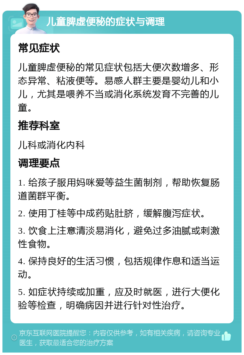 儿童脾虚便秘的症状与调理 常见症状 儿童脾虚便秘的常见症状包括大便次数增多、形态异常、粘液便等。易感人群主要是婴幼儿和小儿，尤其是喂养不当或消化系统发育不完善的儿童。 推荐科室 儿科或消化内科 调理要点 1. 给孩子服用妈咪爱等益生菌制剂，帮助恢复肠道菌群平衡。 2. 使用丁桂等中成药贴肚脐，缓解腹泻症状。 3. 饮食上注意清淡易消化，避免过多油腻或刺激性食物。 4. 保持良好的生活习惯，包括规律作息和适当运动。 5. 如症状持续或加重，应及时就医，进行大便化验等检查，明确病因并进行针对性治疗。