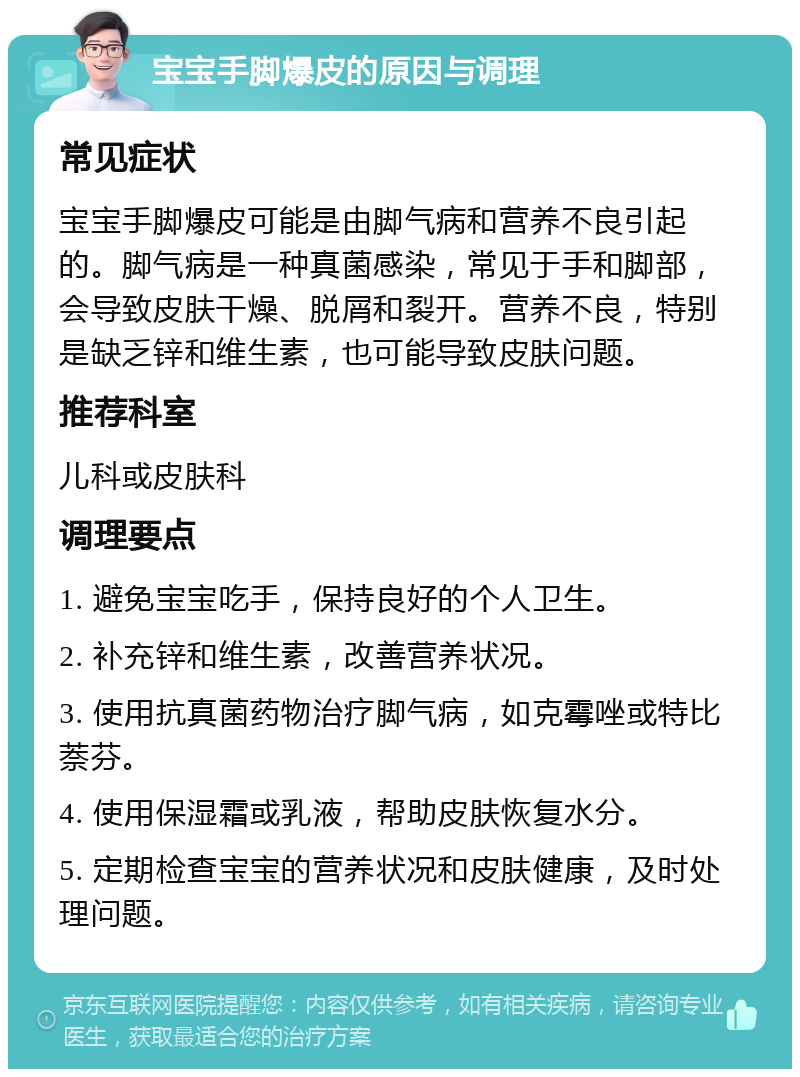 宝宝手脚爆皮的原因与调理 常见症状 宝宝手脚爆皮可能是由脚气病和营养不良引起的。脚气病是一种真菌感染，常见于手和脚部，会导致皮肤干燥、脱屑和裂开。营养不良，特别是缺乏锌和维生素，也可能导致皮肤问题。 推荐科室 儿科或皮肤科 调理要点 1. 避免宝宝吃手，保持良好的个人卫生。 2. 补充锌和维生素，改善营养状况。 3. 使用抗真菌药物治疗脚气病，如克霉唑或特比萘芬。 4. 使用保湿霜或乳液，帮助皮肤恢复水分。 5. 定期检查宝宝的营养状况和皮肤健康，及时处理问题。