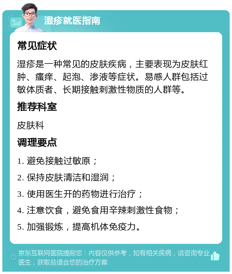 湿疹就医指南 常见症状 湿疹是一种常见的皮肤疾病，主要表现为皮肤红肿、瘙痒、起泡、渗液等症状。易感人群包括过敏体质者、长期接触刺激性物质的人群等。 推荐科室 皮肤科 调理要点 1. 避免接触过敏原； 2. 保持皮肤清洁和湿润； 3. 使用医生开的药物进行治疗； 4. 注意饮食，避免食用辛辣刺激性食物； 5. 加强锻炼，提高机体免疫力。