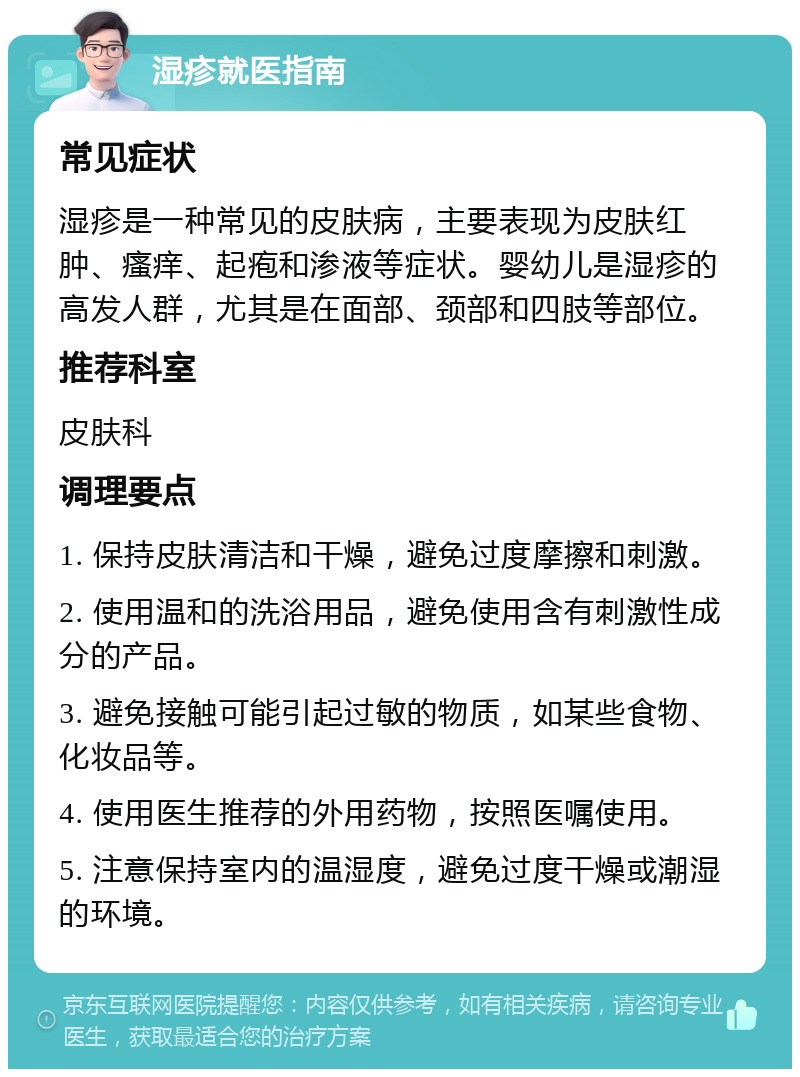 湿疹就医指南 常见症状 湿疹是一种常见的皮肤病，主要表现为皮肤红肿、瘙痒、起疱和渗液等症状。婴幼儿是湿疹的高发人群，尤其是在面部、颈部和四肢等部位。 推荐科室 皮肤科 调理要点 1. 保持皮肤清洁和干燥，避免过度摩擦和刺激。 2. 使用温和的洗浴用品，避免使用含有刺激性成分的产品。 3. 避免接触可能引起过敏的物质，如某些食物、化妆品等。 4. 使用医生推荐的外用药物，按照医嘱使用。 5. 注意保持室内的温湿度，避免过度干燥或潮湿的环境。